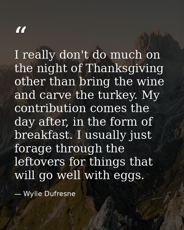 I really don't do much on the night of Thanksgiving other than bring the wine and carve the turkey. My contribution come — Wylie Dufresne