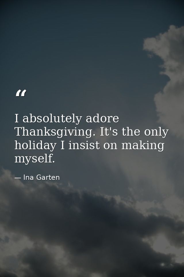 I absolutely adore Thanksgiving. It's the only holiday I insist on making myself. — Ina Garten