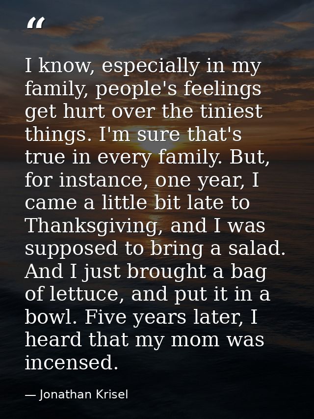 I know, especially in my family, people's feelings get hurt over the tiniest things. I'm sure that's true in every famil — Jonathan Krisel