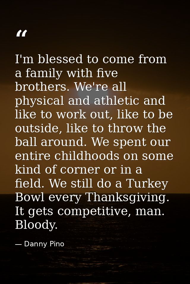 I'm blessed to come from a family with five brothers. We're all physical and athletic and like to work out, like to be o — Danny Pino