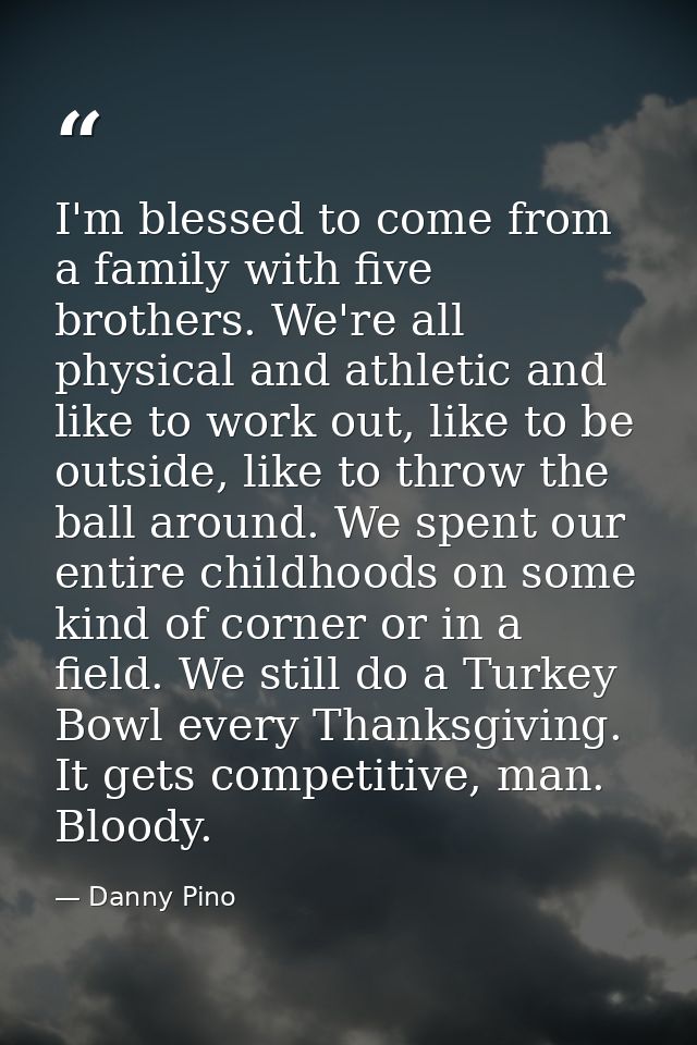 I'm blessed to come from a family with five brothers. We're all physical and athletic and like to work out, like to be o — Danny Pino
