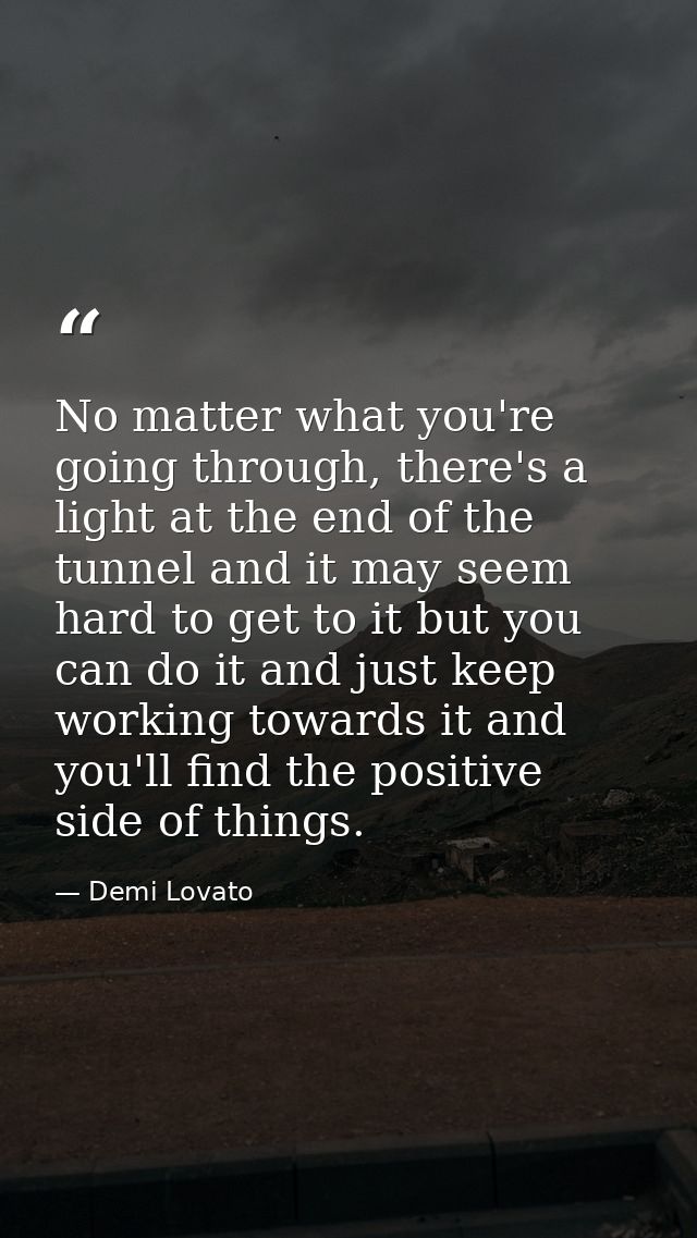 No matter what you're going through, there's a light at the end of the tunnel and it may seem hard to get to it but you  — Demi Lovato