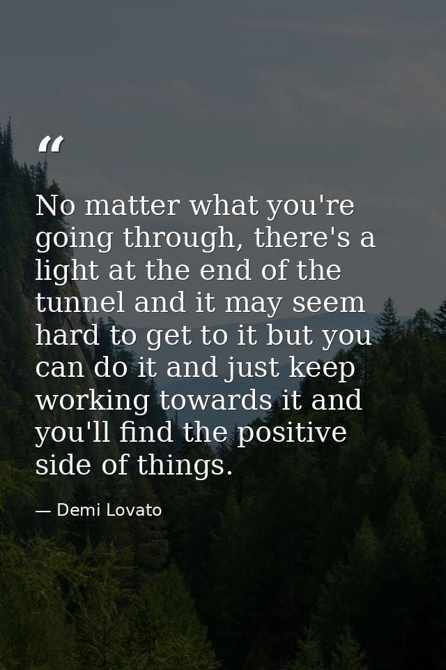 No matter what you're going through, there's a light at the end of the tunnel and it may seem hard to get to it but you  — Demi Lovato