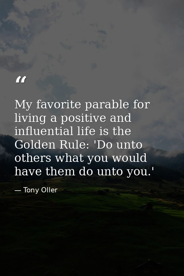 My favorite parable for living a positive and influential life is the Golden Rule: 'Do unto others what you would have t — Tony Oller