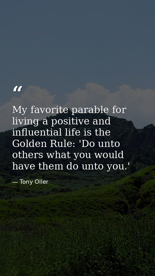 My favorite parable for living a positive and influential life is the Golden Rule: 'Do unto others what you would have t — Tony Oller