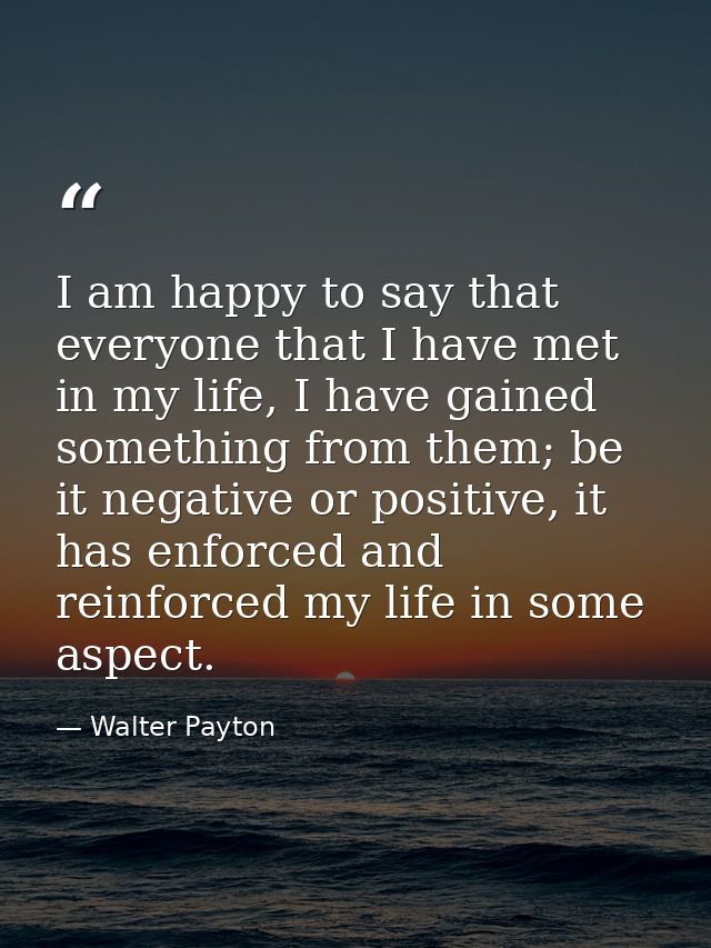 I am happy to say that everyone that I have met in my life, I have gained something from them; be it negative or positiv — Walter Payton