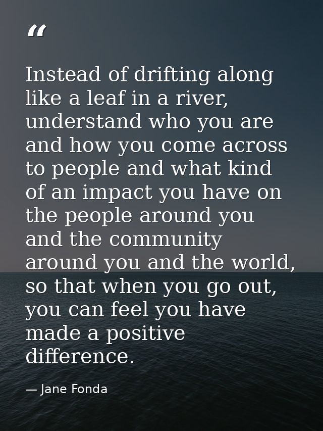 Instead of drifting along like a leaf in a river, understand who you are and how you come across to people and what kind — Jane Fonda