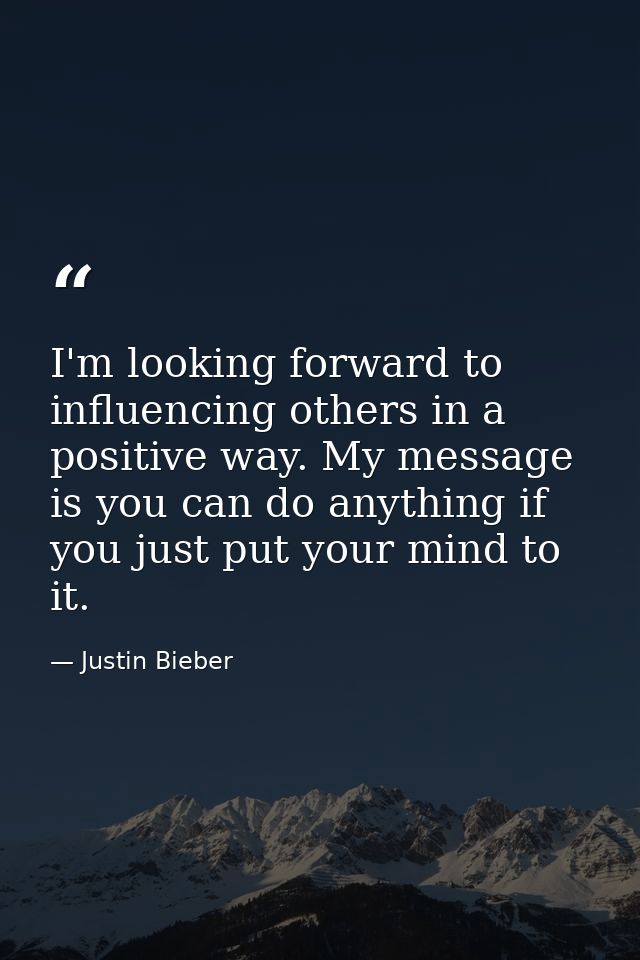 I'm looking forward to influencing others in a positive way. My message is you can do anything if you just put your mind — Justin Bieber