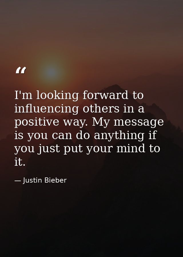 I'm looking forward to influencing others in a positive way. My message is you can do anything if you just put your mind — Justin Bieber