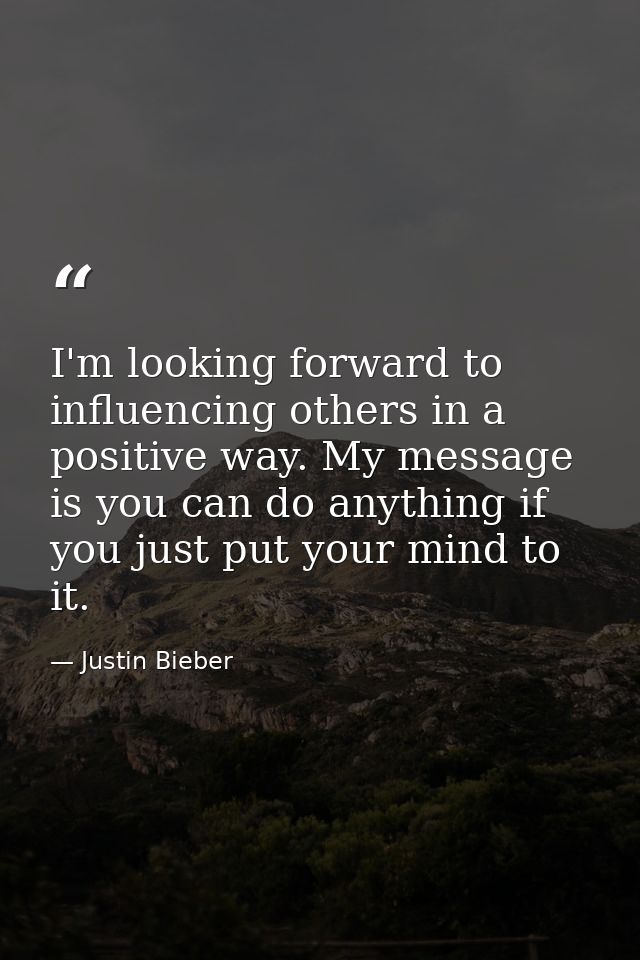 I'm looking forward to influencing others in a positive way. My message is you can do anything if you just put your mind — Justin Bieber
