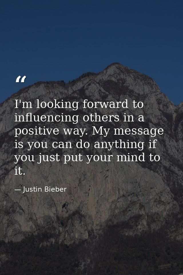 I'm looking forward to influencing others in a positive way. My message is you can do anything if you just put your mind — Justin Bieber