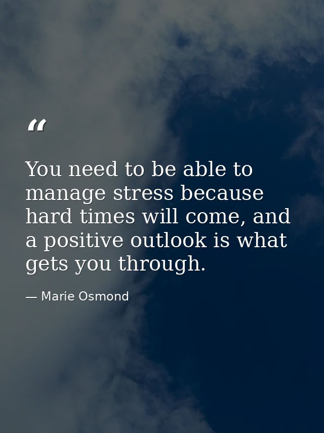 You need to be able to manage stress because hard times will come, and a positive outlook is what gets you through. — Marie Osmond