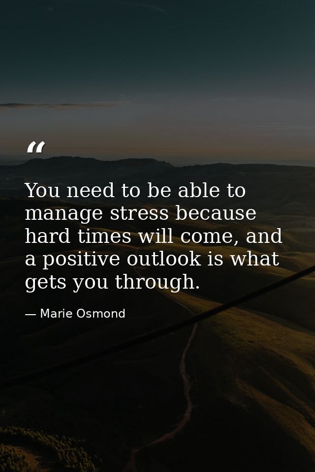 You need to be able to manage stress because hard times will come, and a positive outlook is what gets you through. — Marie Osmond