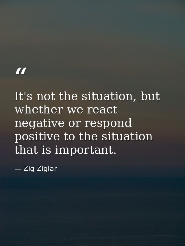 It's not the situation, but whether we react negative or respond positive to the situation that is important. — Zig Ziglar