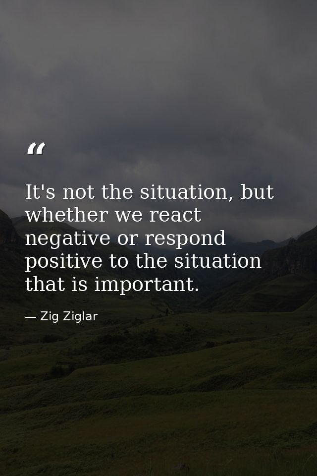 It's not the situation, but whether we react negative or respond positive to the situation that is important. — Zig Ziglar