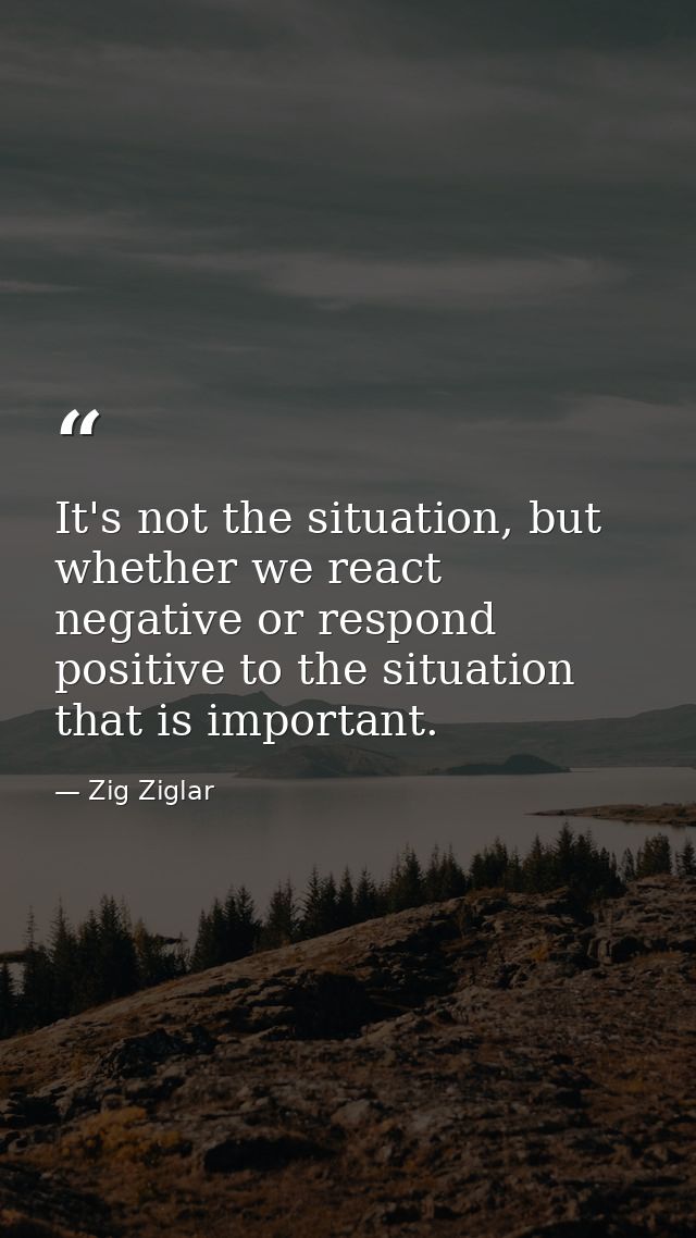 It's not the situation, but whether we react negative or respond positive to the situation that is important. — Zig Ziglar