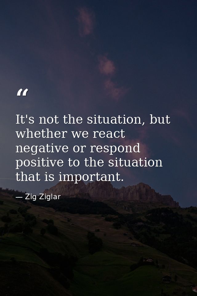 It's not the situation, but whether we react negative or respond positive to the situation that is important. — Zig Ziglar
