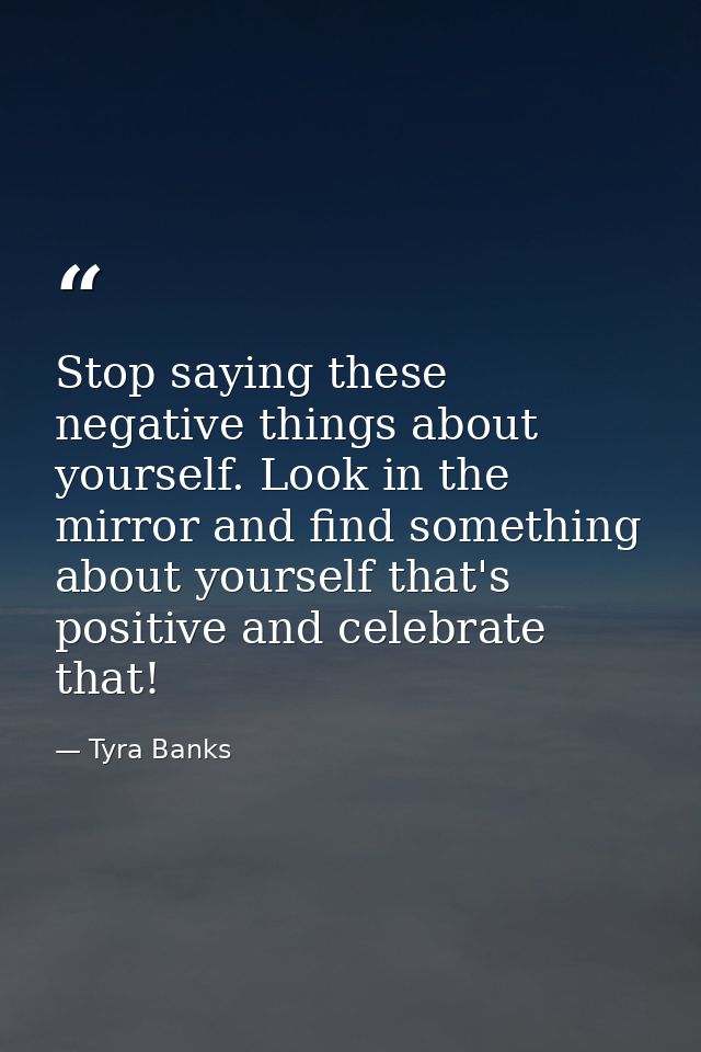 Stop saying these negative things about yourself. Look in the mirror and find something about yourself that's positive a — Tyra Banks