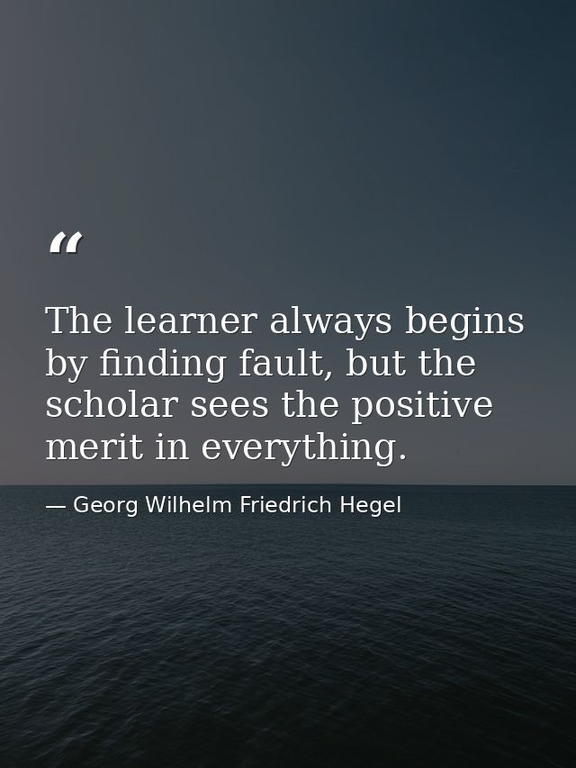 The learner always begins by finding fault, but the scholar sees the positive merit in everything. — Georg Wilhelm Friedrich Hegel