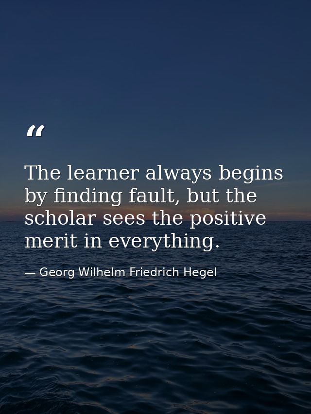 The learner always begins by finding fault, but the scholar sees the positive merit in everything. — Georg Wilhelm Friedrich Hegel