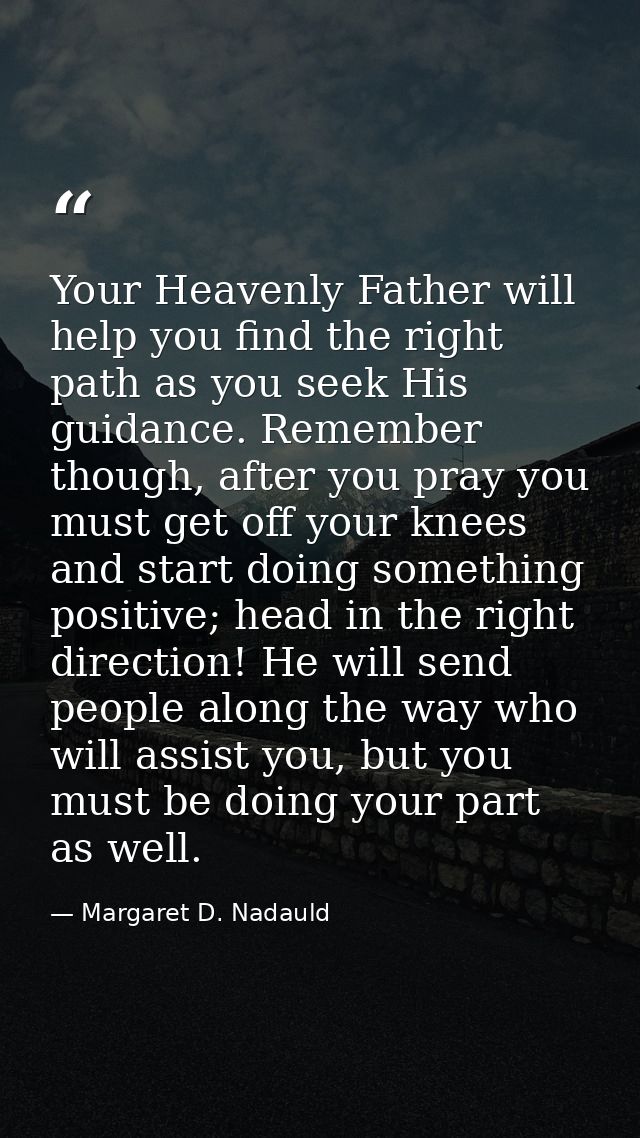 Your Heavenly Father will help you find the right path as you seek His guidance. Remember though, after you pray you mus — Margaret D. Nadauld
