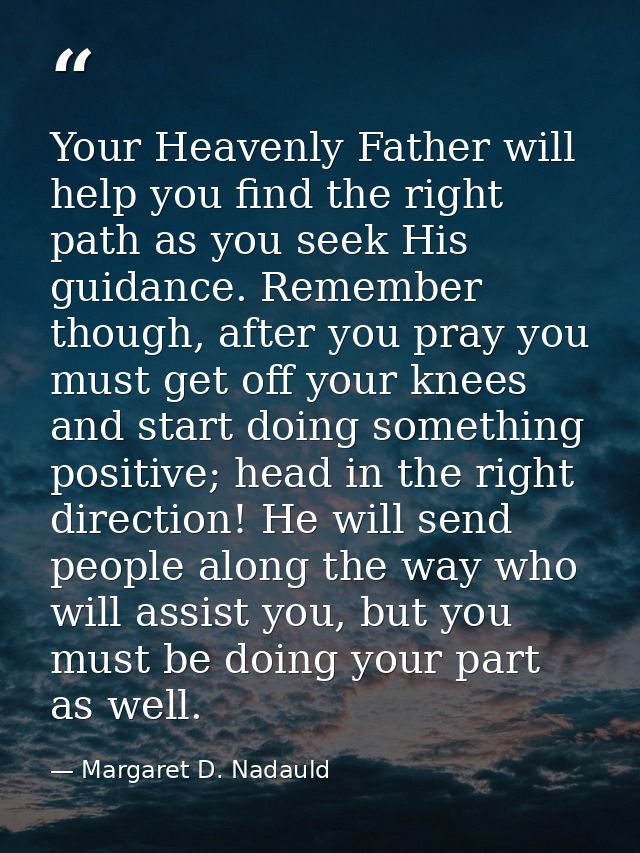 Your Heavenly Father will help you find the right path as you seek His guidance. Remember though, after you pray you mus — Margaret D. Nadauld