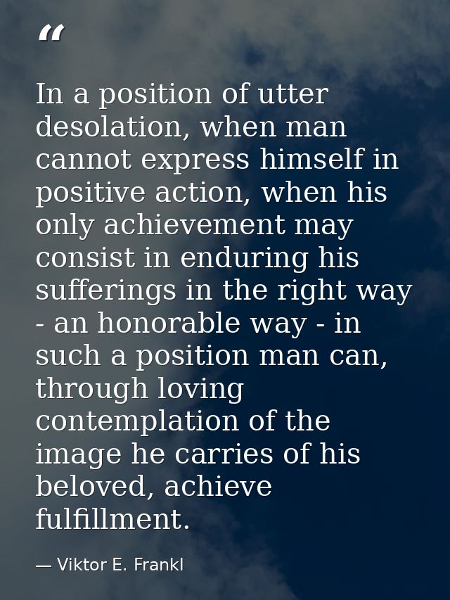 In a position of utter desolation, when man cannot express himself in positive action, when his only achievement may con — Viktor E. Frankl