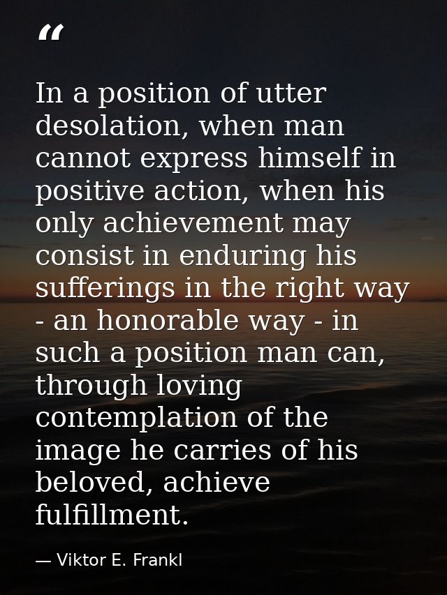 In a position of utter desolation, when man cannot express himself in positive action, when his only achievement may con — Viktor E. Frankl