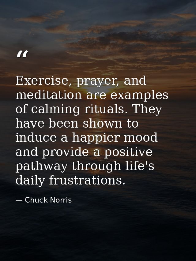 Exercise, prayer, and meditation are examples of calming rituals. They have been shown to induce a happier mood and prov — Chuck Norris