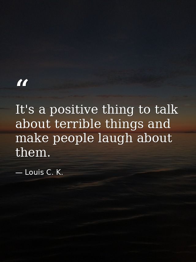 It's a positive thing to talk about terrible things and make people laugh about them. — Louis C. K.