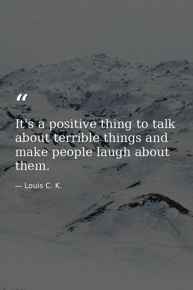 It's a positive thing to talk about terrible things and make people laugh about them. — Louis C. K.
