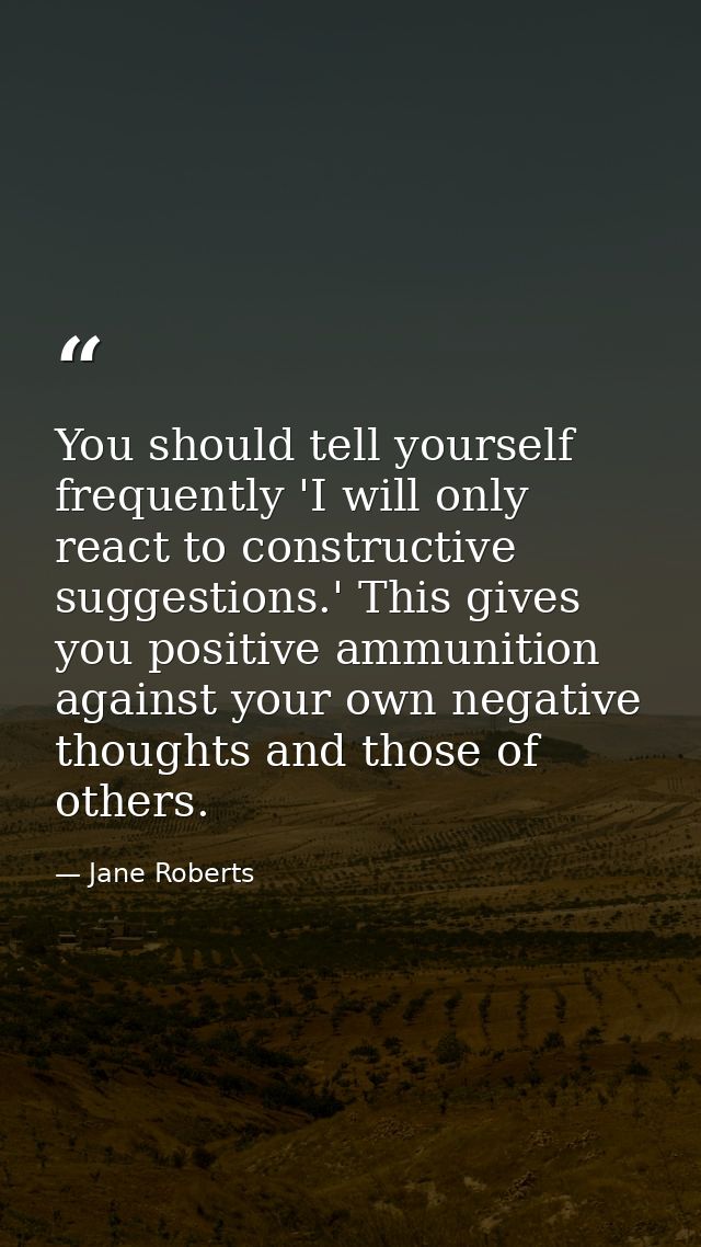 You should tell yourself frequently 'I will only react to constructive suggestions.' This gives you positive ammunition  — Jane Roberts