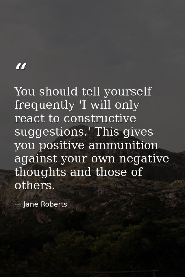 You should tell yourself frequently 'I will only react to constructive suggestions.' This gives you positive ammunition  — Jane Roberts