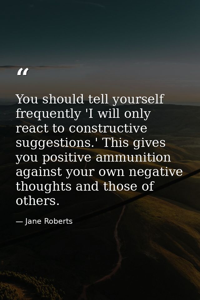You should tell yourself frequently 'I will only react to constructive suggestions.' This gives you positive ammunition  — Jane Roberts
