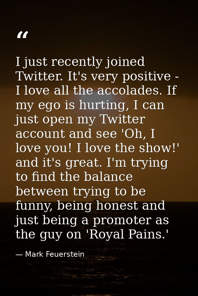 I just recently joined Twitter. It's very positive - I love all the accolades. If my ego is hurting, I can just open my  — Mark Feuerstein