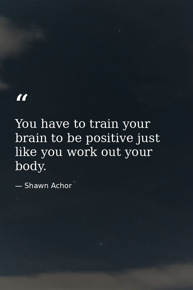 You have to train your brain to be positive just like you work out your body. — Shawn Achor