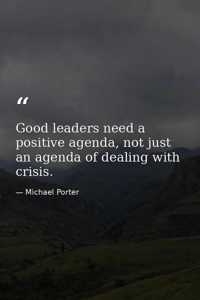 Good leaders need a positive agenda, not just an agenda of dealing with crisis. — Michael Porter