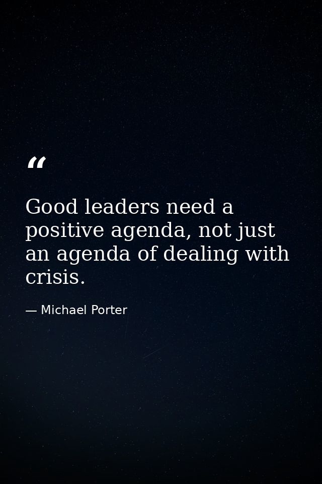 Good leaders need a positive agenda, not just an agenda of dealing with crisis. — Michael Porter