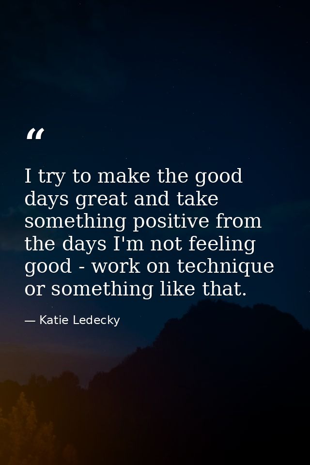 I try to make the good days great and take something positive from the days I'm not feeling good - work on technique or  — Katie Ledecky