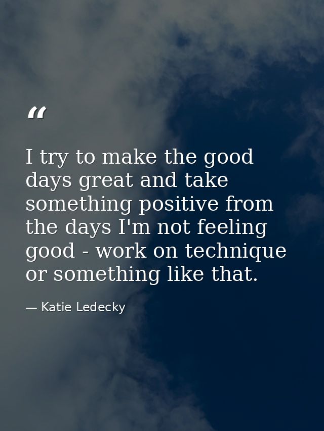 I try to make the good days great and take something positive from the days I'm not feeling good - work on technique or  — Katie Ledecky