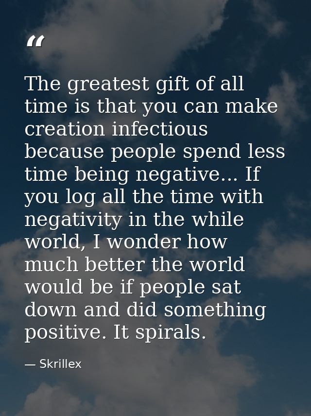 The greatest gift of all time is that you can make creation infectious because people spend less time being negative...  — Skrillex