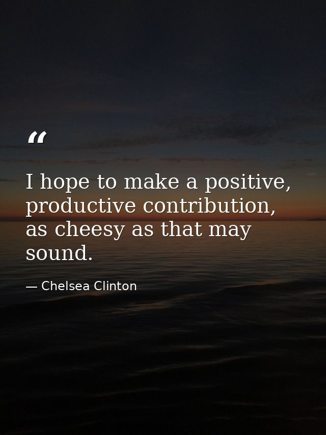I hope to make a positive, productive contribution, as cheesy as that may sound. — Chelsea Clinton