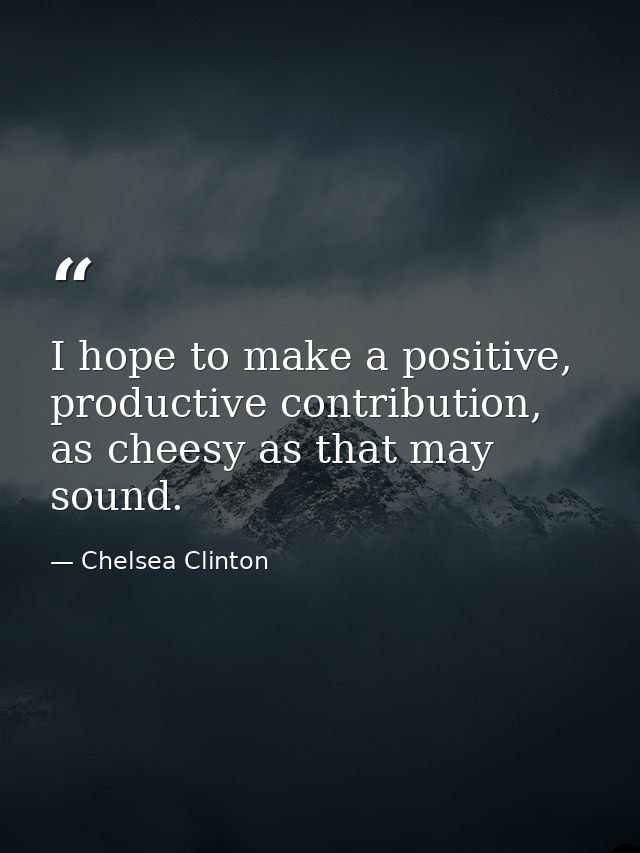 I hope to make a positive, productive contribution, as cheesy as that may sound. — Chelsea Clinton