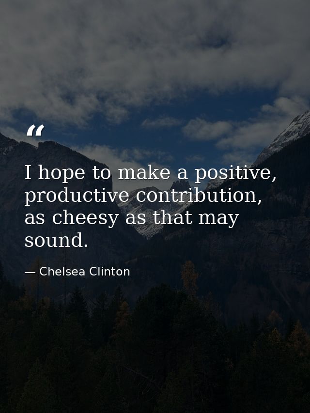 I hope to make a positive, productive contribution, as cheesy as that may sound. — Chelsea Clinton