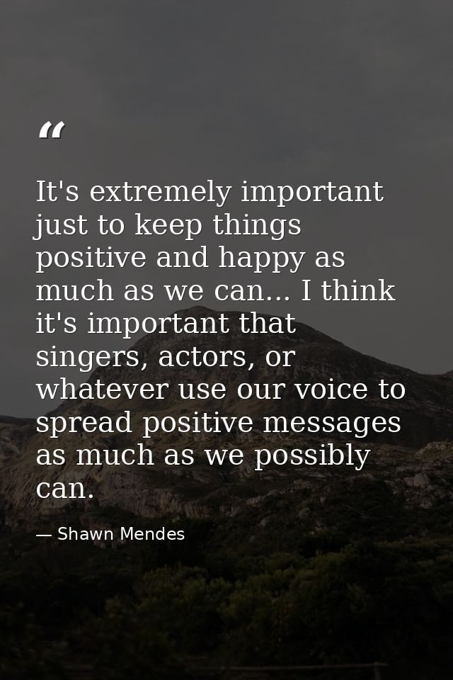 It's extremely important just to keep things positive and happy as much as we can... I think it's important that singers — Shawn Mendes