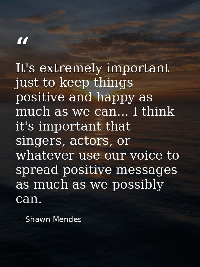 It's extremely important just to keep things positive and happy as much as we can... I think it's important that singers — Shawn Mendes