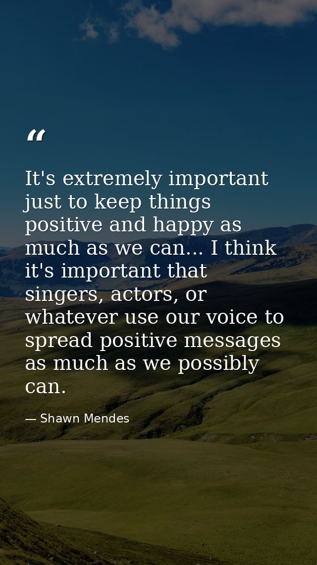 It's extremely important just to keep things positive and happy as much as we can... I think it's important that singers — Shawn Mendes