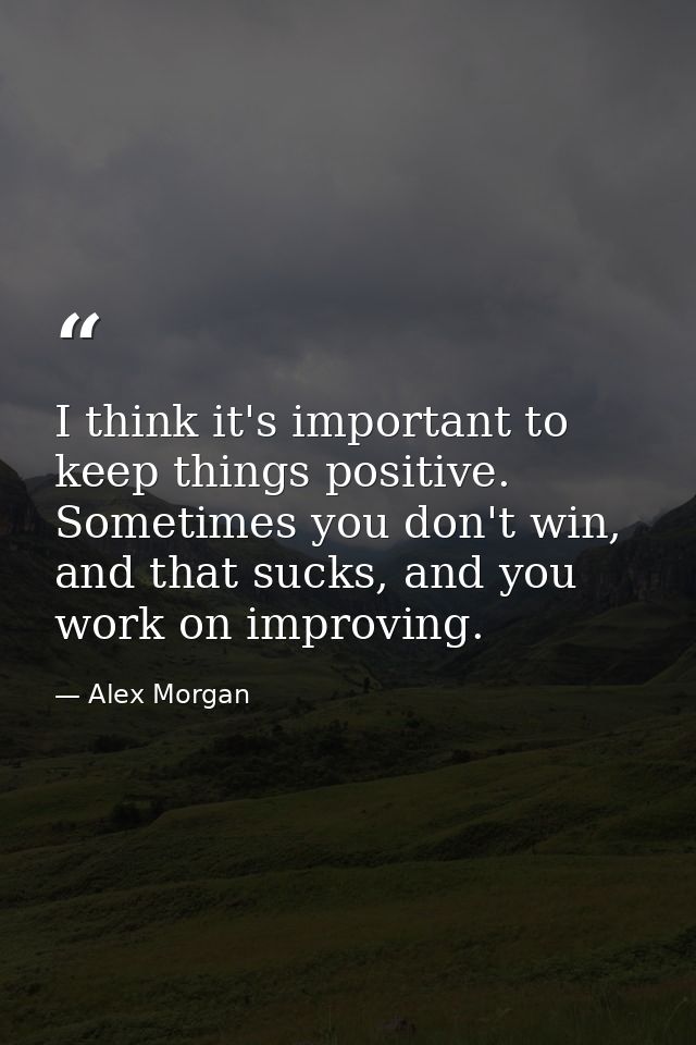 I think it's important to keep things positive. Sometimes you don't win, and that sucks, and you work on improving. — Alex Morgan
