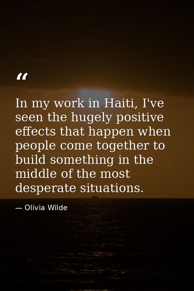 In my work in Haiti, I've seen the hugely positive effects that happen when people come together to build something in t — Olivia Wilde