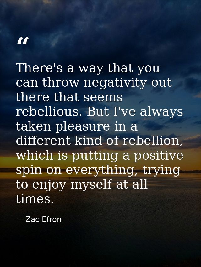 There's a way that you can throw negativity out there that seems rebellious. But I've always taken pleasure in a differe — Zac Efron